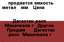 продается емкость метал 10мм › Цена ­ 26 000 - Дагестан респ., Махачкала г. Другое » Продам   . Дагестан респ.,Махачкала г.